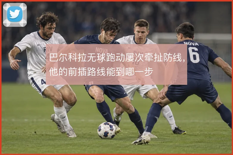 巴尔科拉无球跑动屡次牵扯防线，他的前插路线能到哪一步