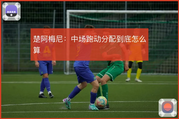 楚阿梅尼:中场跑动分配到底怎么算