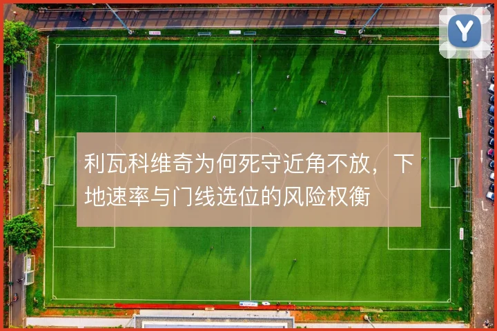 利瓦科维奇为何死守近角不放，下地速率与门线选位的风险权衡