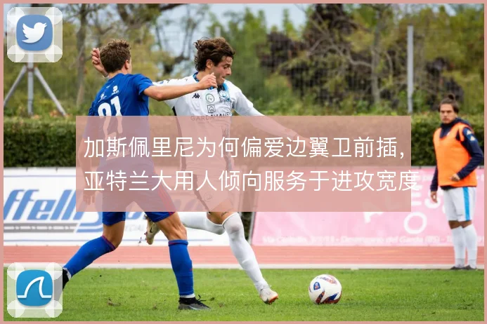 加斯佩里尼为何偏爱边翼卫前插，亚特兰大用人倾向服务于进攻宽度