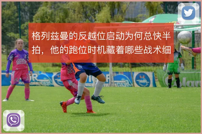 格列兹曼的反越位启动为何总快半拍,他的跑位时机藏着哪些战术细节
