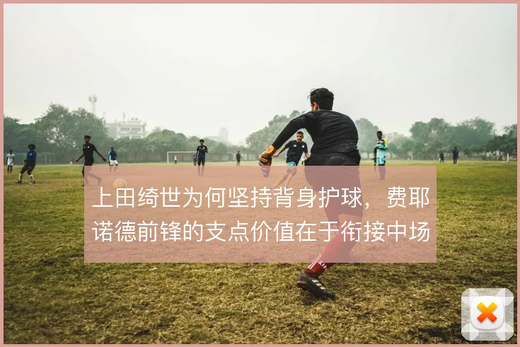 上田绮世为何坚持背身护球，费耶诺德前锋的支点价值在于衔接中场