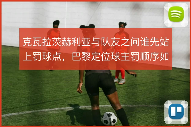 克瓦拉茨赫利亚与队友之间谁先站上罚球点,巴黎定位球主罚顺序如何权衡