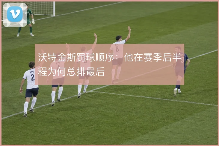 沃特金斯罚球顺序:他在赛季后半程为何总排最后