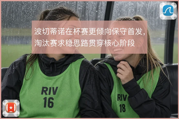 波切蒂诺在杯赛更倾向保守首发,淘汰赛求稳思路贯穿核心阶段