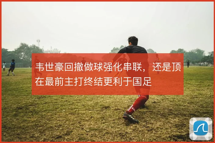 韦世豪回撤做球强化串联,还是顶在最前主打终结更利于国足