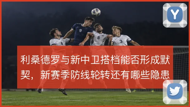 利桑德罗与新中卫搭档能否形成默契,新赛季防线轮转还有哪些隐患