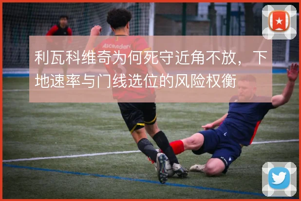 利瓦科维奇为何死守近角不放，下地速率与门线选位的风险权衡