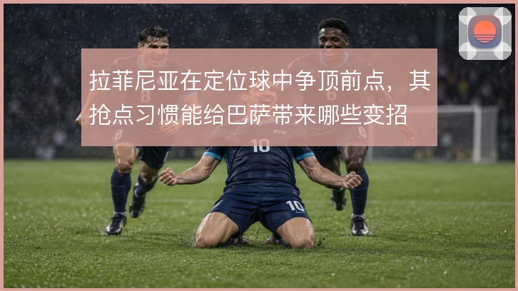 拉菲尼亚在定位球中争顶前点，其抢点习惯能给巴萨带来哪些变招
