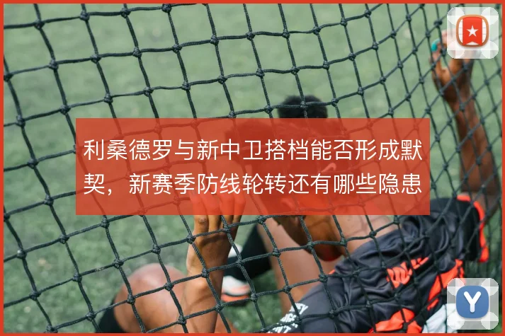 利桑德罗与新中卫搭档能否形成默契，新赛季防线轮转还有哪些隐患